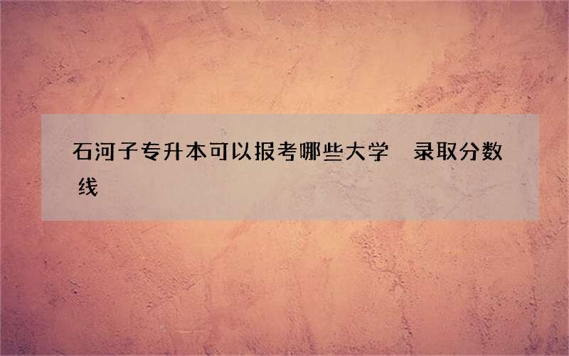 石河子专升本可以报考哪些大学 录取分数线